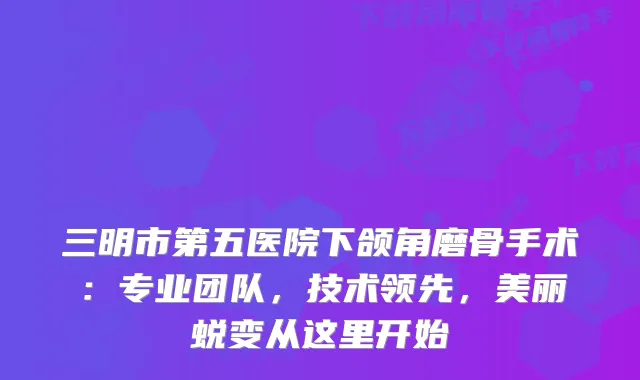 三明市第五医院下颌角磨骨手术:专业团队,技术领先,美丽蜕变从这里开始