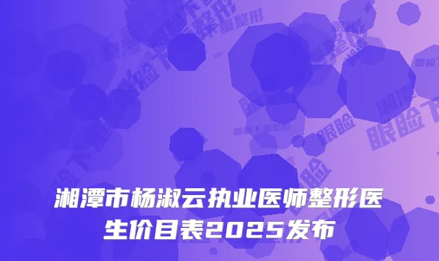 湘潭市杨淑云执业医师整形医生价目表2025发布