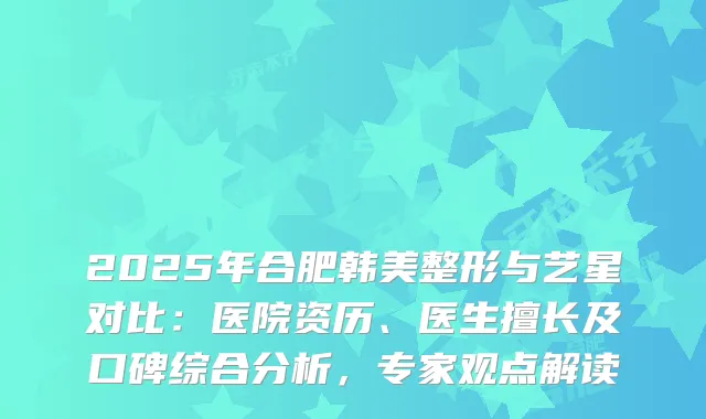 2025年合肥韩美整形与艺星对比：医院资历、医生擅长及口碑综合分析，专家观点解读