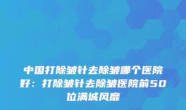 中国打除皱针去除皱哪个医院好：打除皱针去除皱医院前50位满城风靡