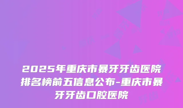 2025年重庆市暴牙牙齿医院排名榜前五信息公布-重庆市暴牙牙齿口腔医院