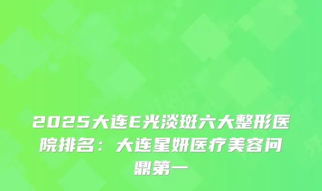 2025大连E光淡斑六大整形医院排名：大连星妍医疗美容问鼎第一