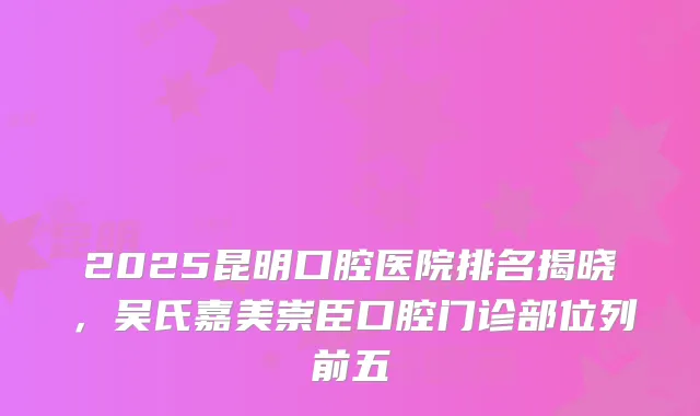 2025昆明口腔医院排名揭晓，吴氏嘉美崇臣口腔门诊部位列前五