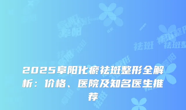 2025阜阳化瘀祛斑整形全解析：价格、医院及知名医生推荐