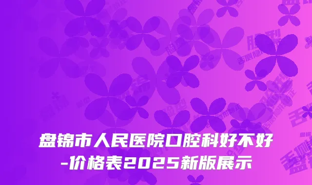 盘锦市人民医院口腔科好不好-价格表2025新版展示