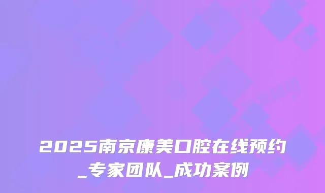 2025南京康美口腔在线预约_专家团队_成功案例