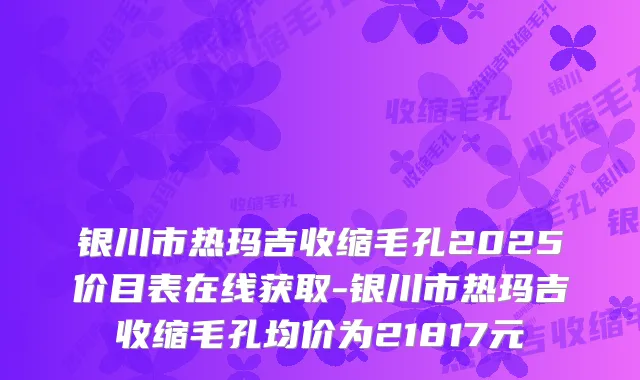 银川市热玛吉收缩毛孔2025价目表在线获取-银川市热玛吉收缩毛孔均价为21817元