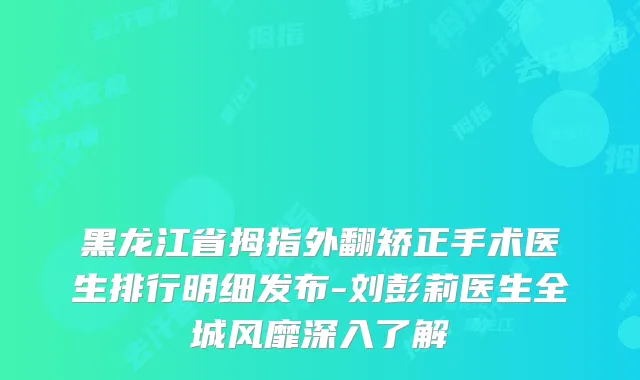 黑龙江省拇指外翻矫正手术医生排行明细发布-刘彭莉医生全城风靡深入了解