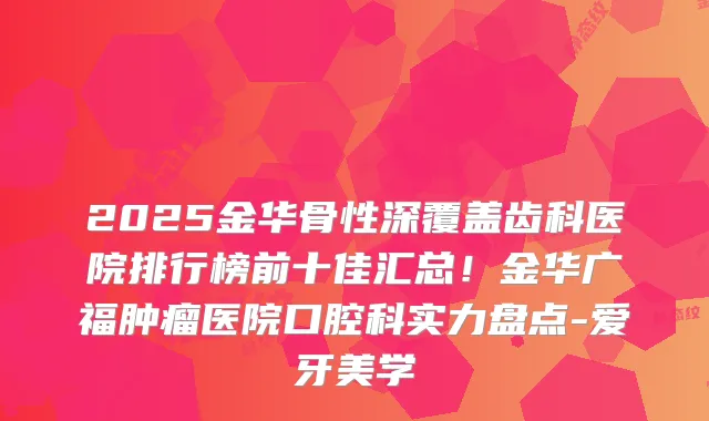 2025金华骨性深覆盖齿科医院排行榜前十佳汇总！金华广福肿瘤医院口腔科实力盘点-爱牙美学