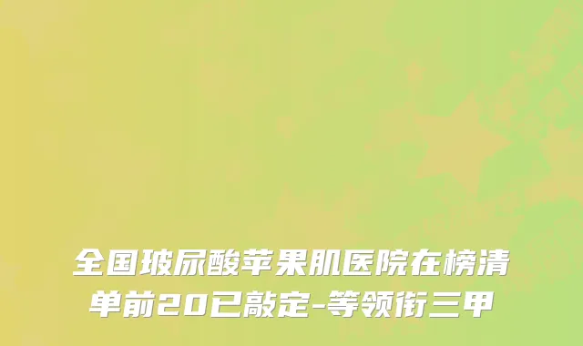 全国玻尿酸苹果肌医院在榜清单前20已敲定-等领衔三甲