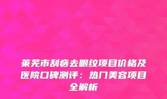 莱芜市刮痧去眼纹项目价格及医院口碑测评：热门美容项目全解析