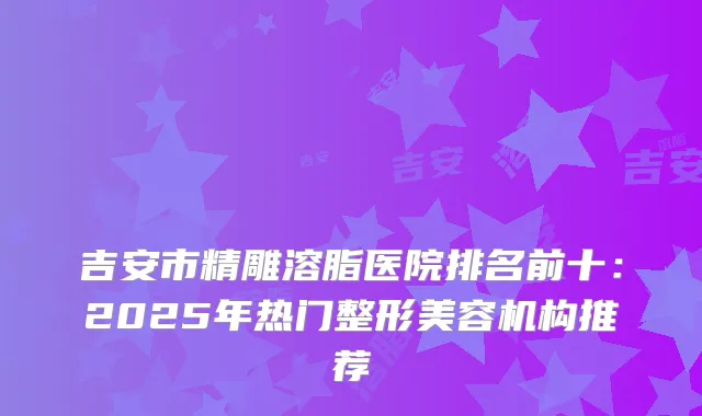 吉安市精雕溶脂医院排名前十：2025年热门整形美容机构推荐