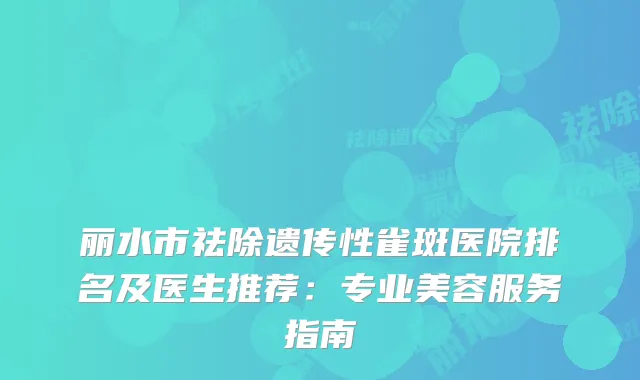 丽水市祛除遗传性雀斑医院排名及医生推荐:专业美容服务指南