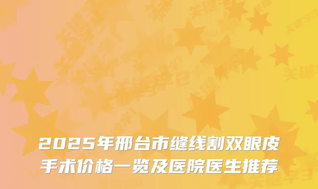 2025年邢台市缝线割双眼皮手术价格一览及医院医生推荐