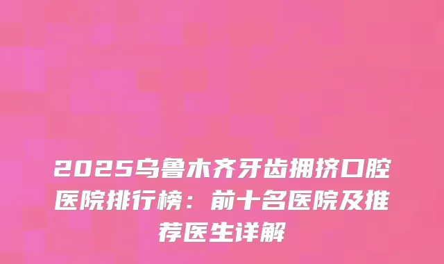 2025乌鲁木齐牙齿拥挤口腔医院排行榜：前十名医院及推荐医生详解
