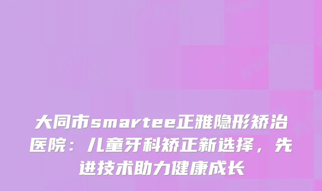 大同市smartee正雅隐形矫治医院：儿童牙科矫正新选择，先进技术助力健康成长