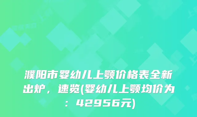 濮阳市婴幼儿上颚价格表全新出炉，速览(婴幼儿上颚均价为：42956元)