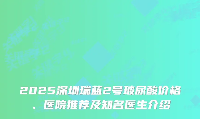 2025深圳瑞蓝2号玻尿酸价格、医院推荐及知名医生介绍