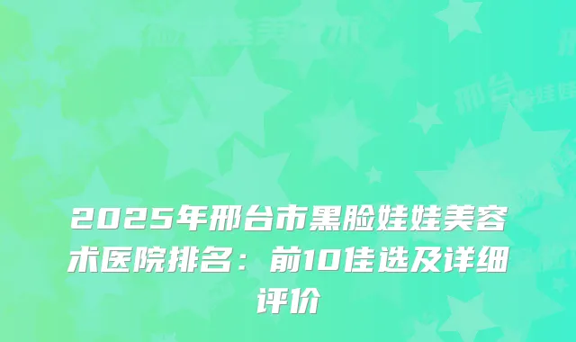 2025年邢台市黑脸娃娃美容术医院排名：前10佳选及详细评价
