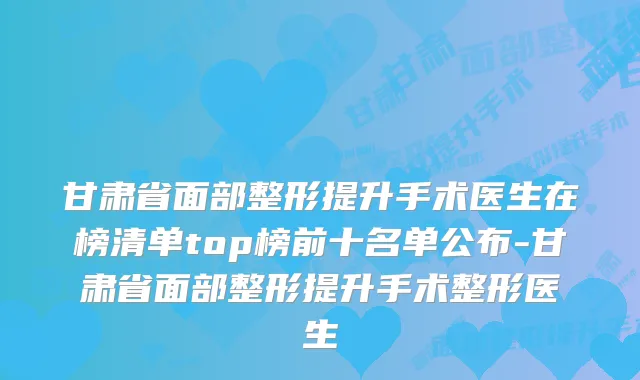 甘肃省面部整形提升手术医生在榜清单top榜前十名单公布-甘肃省面部整形提升手术整形医生