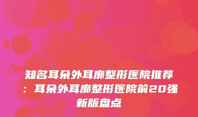 知名耳朵外耳廓整形医院推荐：耳朵外耳廓整形医院前20强新版盘点