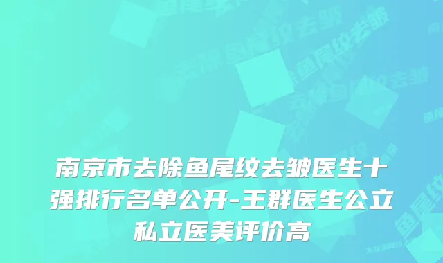 南京市去除鱼尾纹去皱医生十强排行名单公开-王群医生公立私立医美评价高