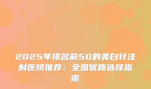 2025年排名前50的美白针注射医院推荐:全国优质选择指南