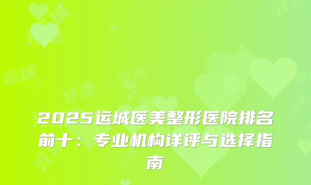 2025运城医美整形医院排名前十：专业机构详评与选择指南