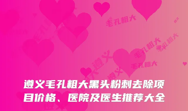 遵义毛孔粗大黑头粉刺去除项目价格、医院及医生推荐大全