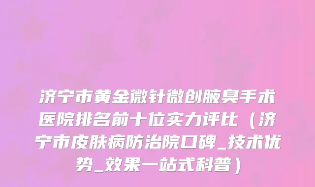 济宁市黄金微针微创腋臭手术医院排名前十位实力评比（济宁市皮肤病防治院口碑_技术优势_效果一站式科普）