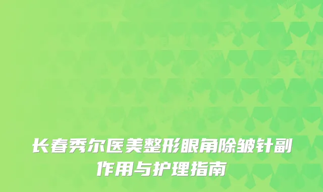 长春秀尔医美整形眼角除皱针副作用与护理指南