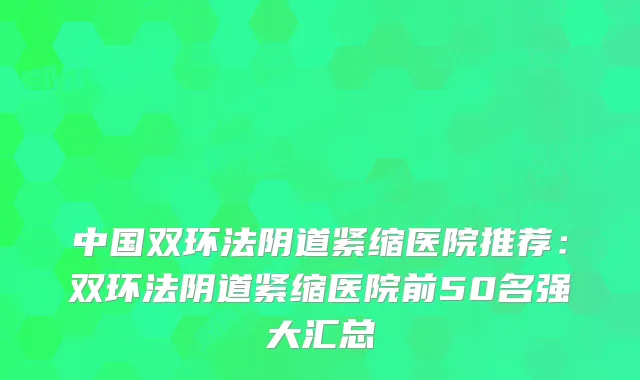 中国双环法阴道紧缩医院推荐：双环法阴道紧缩医院前50名强大汇总