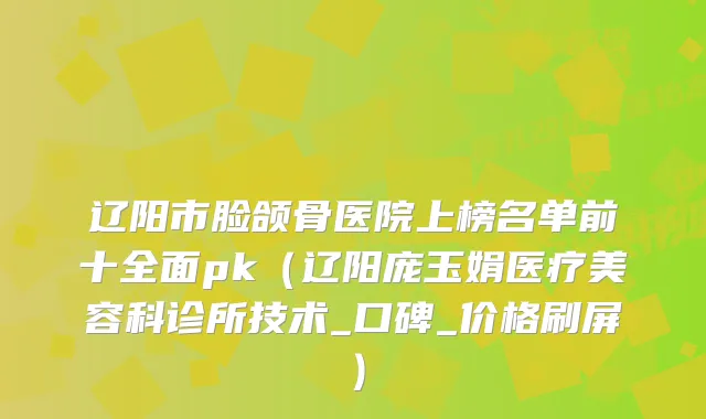 辽阳市脸颌骨医院上榜名单前十全面pk（辽阳庞玉娟医疗美容科诊所技术_口碑_价格刷屏）