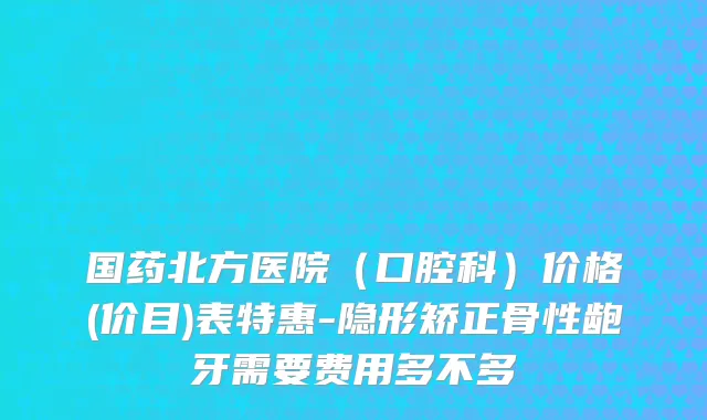 国药北方医院（口腔科）价格(价目)表特惠-隐形矫正骨性龅牙需要费用多不多