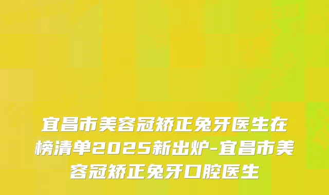 宜昌市美容冠矫正兔牙医生在榜清单2025新出炉-宜昌市美容冠矫正兔牙口腔医生