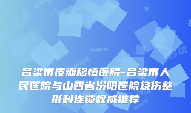 吕梁市皮瓣移植医院-吕梁市人民医院与山西省汾阳医院烧伤整形科连锁推荐