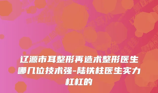 辽源市耳整形再造术整形医生哪几位技术强-陆铁柱医生实力杠杠的