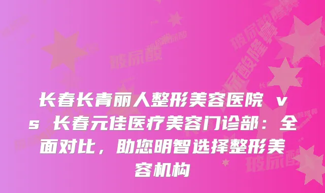 长春长青丽人整形美容医院 vs 长春元佳医疗美容门诊部：全面对比，助您明智选择整形美容机构