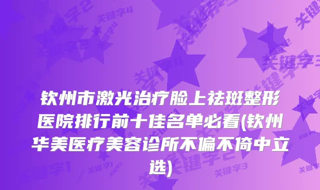 钦州市激光脸上祛斑整形医院排行前十佳名单必看(钦州华美医疗美容诊所不偏不倚中立选)