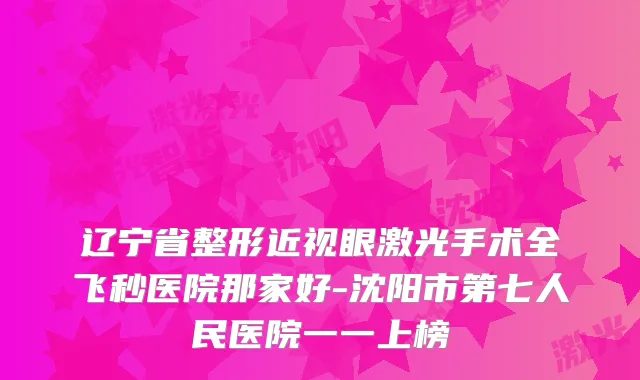 辽宁省整形近视眼激光手术全飞秒医院那家好-沈阳市第七人民医院一一上榜