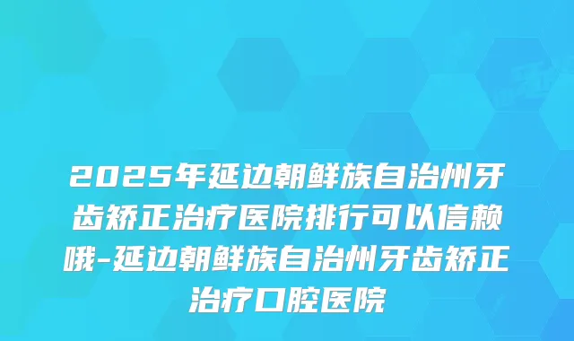2025年延边朝鲜族自治州牙齿矫正医院排行可以信赖哦-延边朝鲜族自治州牙齿矫正口腔医院