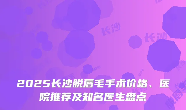 2025长沙脱唇毛手术价格、医院推荐及知名医生盘点