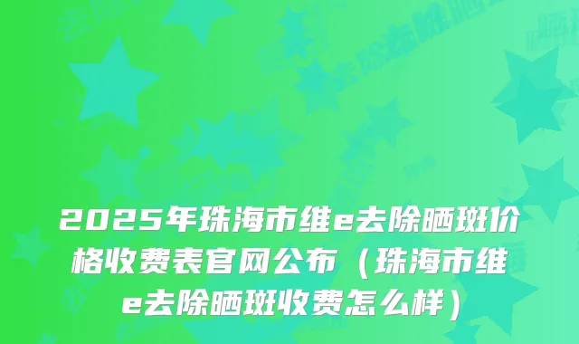 2025年珠海市维e去除晒斑价格收费表官网公布（珠海市维e去除晒斑收费怎么样）