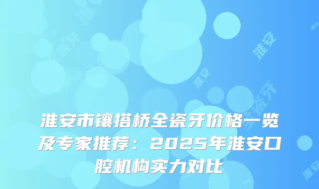 淮安市镶搭桥全瓷牙价格一览及专家推荐：2025年淮安口腔机构实力对比