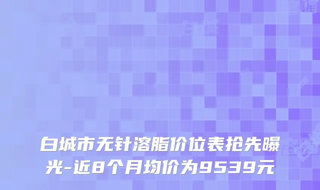 白城市无针溶脂价位表抢先曝光-近8个月均价为9539元