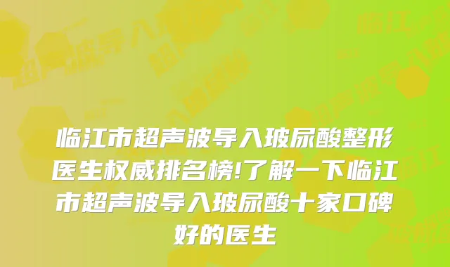 临江市超声波导入玻尿酸整形医生排名榜!了解一下临江市超声波导入玻尿酸十家口碑好的医生
