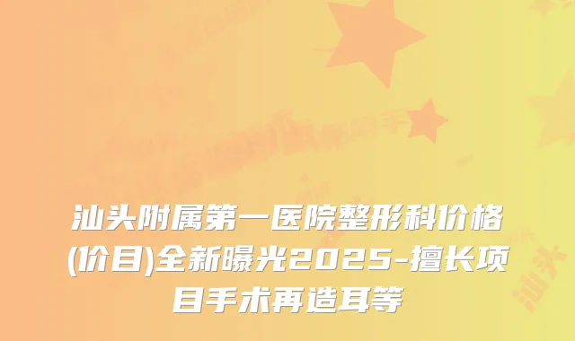 汕头附属第一医院整形科价格(价目)全新曝光2025-擅长项目手术再造耳等