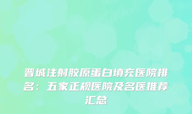 晋城注射胶原蛋白填充医院排名：五家正规医院及名医推荐汇总