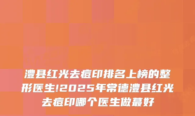 澧县红光去痘印排名上榜的整形医生!2025年常德澧县红光去痘印哪个医生做蕞好