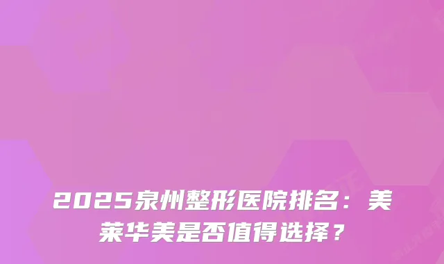 2025泉州整形医院排名:美莱华美是否值得选择?